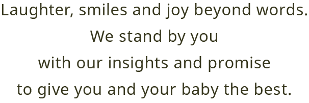 Laughter, smiles and joy beyond words. We stand by you With our insights and promise to give you and your baby the best. 